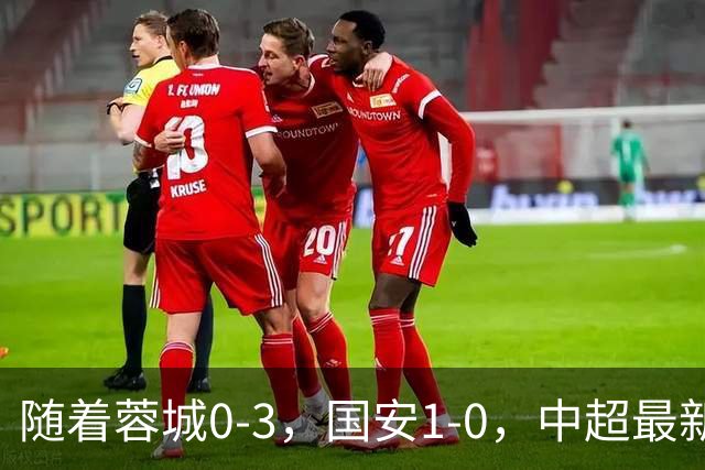 随着蓉城0-3，国安1-0，中超最新积分榜出炉：争冠保级悬念继续